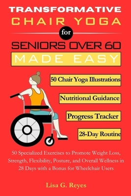 Transformative Chair Yoga for Seniors Over 60 Made Easy: 50 Specialized Exercises to Promote Weight Loss, Strength, Flexibility, Posture, and Overall by G. Reyes, Lisa