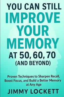 You Can Still Improve Your Memory at 50, 60, 70 (and Beyond): Proven Techniques to Sharpen Recall, Boost Focus, and Build a Better Memory at Any Age by Lockett, Jimmy