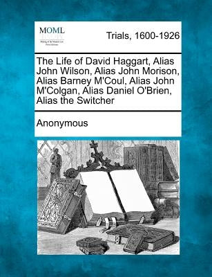 The Life of David Haggart, Alias John Wilson, Alias John Morison, Alias Barney M'Coul, Alias John M'Colgan, Alias Daniel O'Brien, Alias the Switcher by Anonymous
