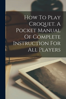 How To Play Croquet. A Pocket Manual Of Complete Instruction For All Players by Anonymous