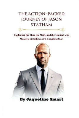 The Action-Packed Journey of Jason Statham: Exploring the Man, the Myth, and the Martial Arts Mastery in Hollywood's Toughest Star by Smart, Jaqueline