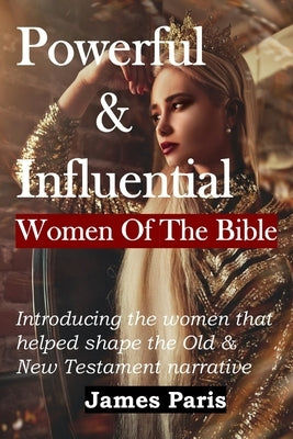 Powerful & Influential Women Of The Bible: Introducing The Women That Helped Shape The Old and New Testament Narrative by Paris, James