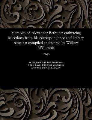 Memoirs of Alexander Bethune: Embracing Selections from His Correspondence and Literary Remains: Compiled and Edited by William m'Combie by Bethune, Alexander