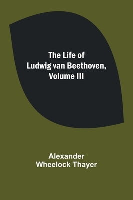 The Life of Ludwig van Beethoven, Volume III by Wheelock Thayer, Alexander