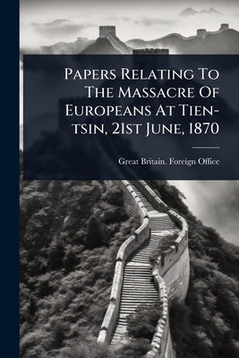 Papers Relating To The Massacre Of Europeans At Tien-tsin, 21st June, 1870 by Great Britain Foreign Office