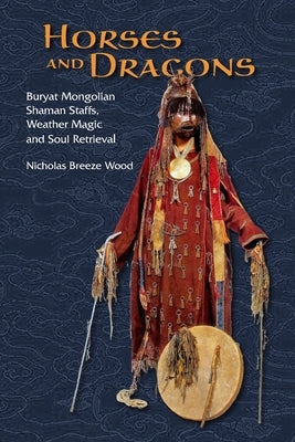 Horses and Dragons: Buryat Mongolian Shaman's Staffs, Weather Magic and Soul Retrieval by Breeze Wood, Nicholas