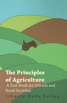 The Principles of Agriculture - A Text-Book for Schools and Rural Societies by Bailey, L. H.