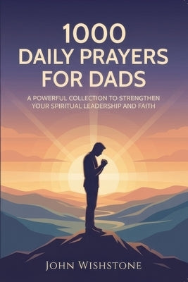 1000 Daily Prayers For Dads: A Powerful Collection To Strengthen Your Spiritual Leadership And Faith by Wishstone, John
