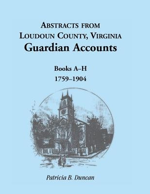 Abstracts from Loudoun County, Virginia Guardian Accounts: Books A-H, 1759-1904 by Duncan, Patricia B.