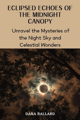 Eclipsed Echoes of the Midnight Canopy: Unravel the Mysteries of the Night Sky and Celestial Wonders by Ballard, Dana