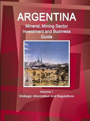 Argentina Mineral, Mining Sector Investment and Business Guide Volume 1 Strategic Information and Regulations by Ibp, Inc