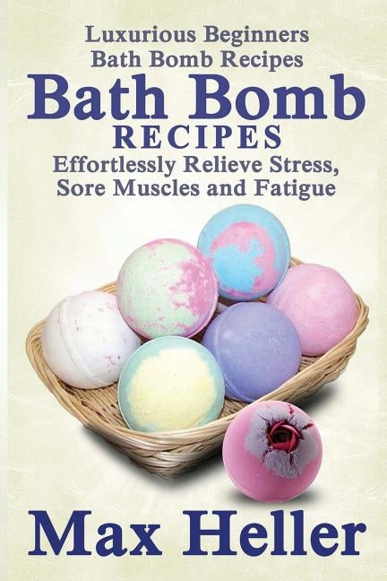 Bath Bomb Recipes: Luxurious Beginners Bath Bomb Recipes: Effortlessly Relieve Stress, Sore Muscles and Fatigue by Heller, Max