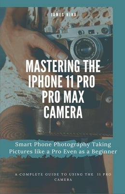 Mastering the iPhone 11 Pro and Pro Max Camera: Smart Phone Photography Taking Pictures like a Pro Even as a Beginner by Nino, James