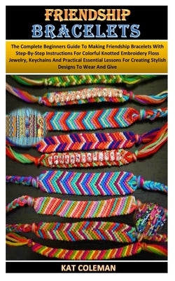 Friendship Bracelets: The Complete Beginners Guide To Making Friendship Bracelets With Step-By-Step Instructions For Colorful Knotted Embroi by Coleman, Kat
