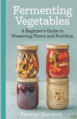 Fermenting Vegetables: A Beginner Guide to Preserving Flavour and Nutrition by Saltwick, Eleanor