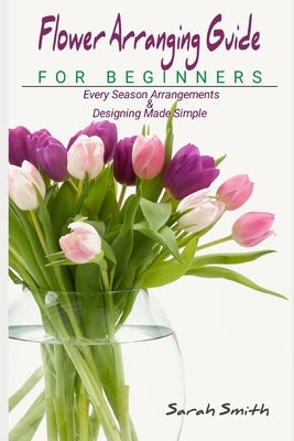 Flower Arranging Guide For Beginners: Every Season Arrangements And Designing Made Simple by Smith, Sarah