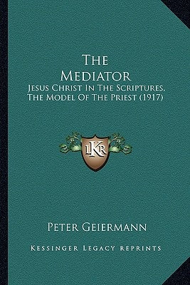 The Mediator: Jesus Christ In The Scriptures, The Model Of The Priest (1917) by Geiermann, Peter