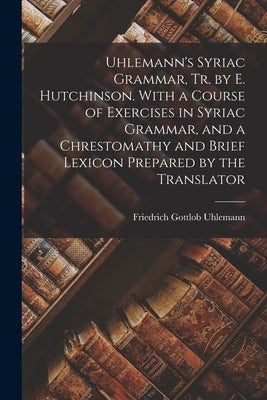 Uhlemann's Syriac Grammar, Tr. by E. Hutchinson. With a Course of Exercises in Syriac Grammar, and a Chrestomathy and Brief Lexicon Prepared by the Tr by Uhlemann, Friedrich Gottlob