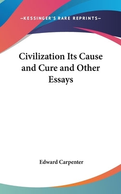 Civilization Its Cause and Cure and Other Essays by Carpenter, Edward