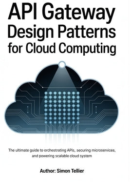 API gateway design patterns for cloud computing: The Ultimate Guide to Orchestrating APIs, Securing Microservices, and Powering Scalable Cloud System by Tellier, Simon