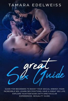 Great Sex Guide: Guide for Beginners to Boost Your Sexual Energy, Make Incredible Sex, Learn Sex Positions, Have a Great Sex Life. Expl by Edelweiss, Tamara