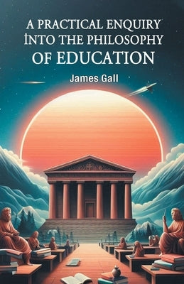 A Practical Enquiry into the Philosophy of Education by Gall, James
