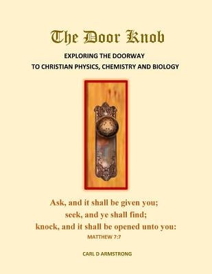 The Door Knob: Exploring the Doorway to Christian Physics, Chemistry and Biology by Armstrong, Carl D.
