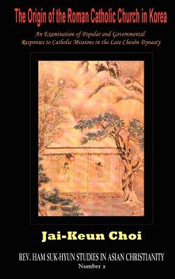 The Origin of the Roman Catholic Church in Korea: An Examination of Popular and Governmental Responses to Catholic Missions in the Late Chosn Dynasty by Choi, Jai-Keun