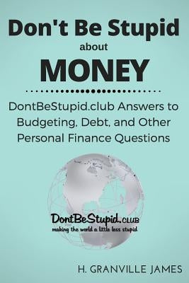 Don't Be Stupid about Money: DontBeStupid.club Answers to Budgeting, Debt, and Other Personal Finance Questions by James, H. Granville