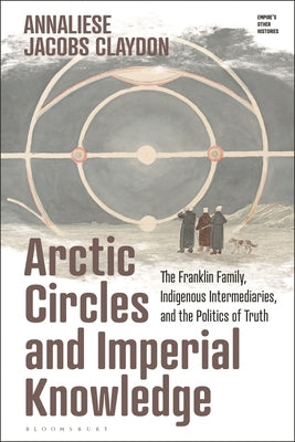 Arctic Circles and Imperial Knowledge: The Franklin Family, Indigenous Intermediaries, and the Politics of Truth by Claydon, Annaliese Jacobs
