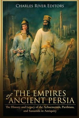 The Empires of Ancient Persia: The History and Legacy of the Achaemenids, Parthians, and Sassanids in Antiquity by Charles River Editors