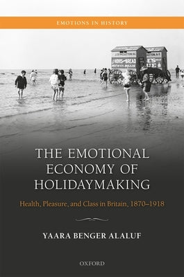 The Emotional Economy of Holidaymaking: Health, Pleasure, and Class in Britain, 1870-1918 by Benger Alaluf, Yaara