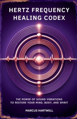 Hertz Frequency Healing Codex: : The Power of Sound Vibrations to Restore Your Mind, Body, and Spirit by Hartwell, Marcus