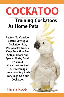 Cockatoo: Factors To Consider Before Getting A Cockatoo, Size, Personality, Needs, Cage Selection And Setup, Treats And Special by Robb, Harris