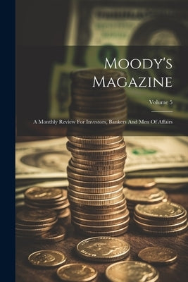 Moody's Magazine: A Monthly Review For Investors, Bankers And Men Of Affairs; Volume 5 by Anonymous