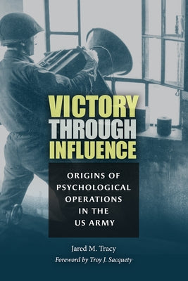 Victory Through Influence: Origins of Psychological Operations in the US Army by Tracy, Jared M.