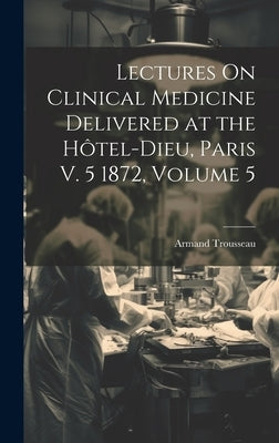 Lectures On Clinical Medicine Delivered at the Hôtel-Dieu, Paris V. 5 1872, Volume 5 by Trousseau, Armand
