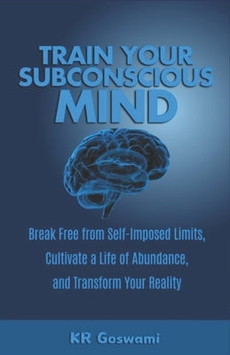 Train Your Subconscious Mind: Break Free from Self-Imposed Limits, Cultivate a Life of Abundance, and Transform Your Reality by Goswami, Kr