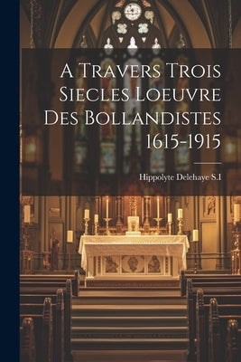 A Travers Trois Siecles Loeuvre Des Bollandistes 1615-1915 by S. I., Hippolyte Delehaye