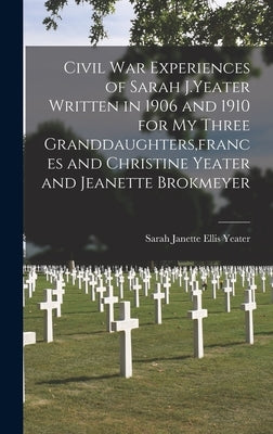 Civil War Experiences of Sarah J.Yeater Written in 1906 and 1910 for My Three Granddaughters, frances and Christine Yeater and Jeanette Brokmeyer by Yeater, Sarah Janette Ellis