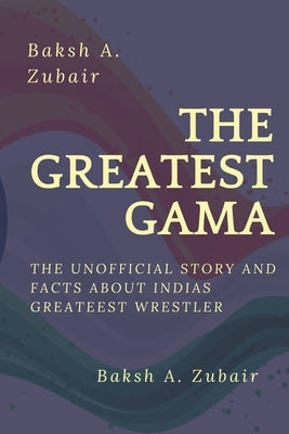 The GREATEST GAMA PEHALWAN: The Unofficial Facts about Indias Greateest by Zubair, Baksh A.