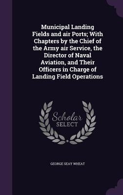 Municipal Landing Fields and air Ports; With Chapters by the Chief of the Army air Service, the Director of Naval Aviation, and Their Officers in Char by Wheat, George Seay