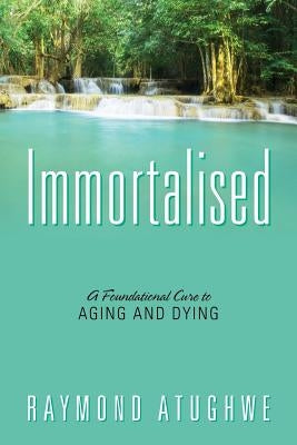 Immortalised: A Foundational Cure to Aging and Dying by Atughwe, Raymond