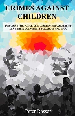 Crimes Against Children: Discord in the After-Life: A Bishop and an Atheist Deny Their Culpability for Abuse and War by Rosser, Peter