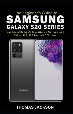 A Beginner's Guide to Samsung Galaxy S20 Series: The Complete Guide to Mastering Your Samsung Galaxy S20, S20 Plus and S20 Ultra by Jackson, Thomas