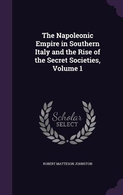 The Napoleonic Empire in Southern Italy and the Rise of the Secret Societies, Volume 1 by Johnston, Robert Matteson