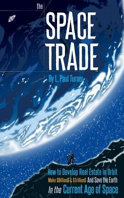 The Space Trade: How to Develop Real Estate in Orbit Make $Billion$ & $Trillion$ and Save the Earth In the Current Age of Space by Turner, L. Paul