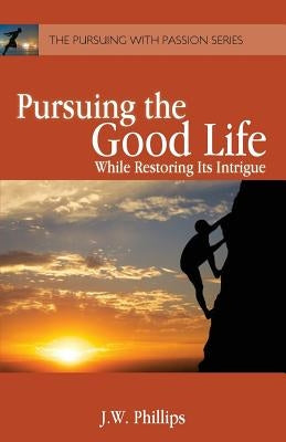 Pursuing the Good Life: While Restoring its Intrigue by Phillips, J. W.