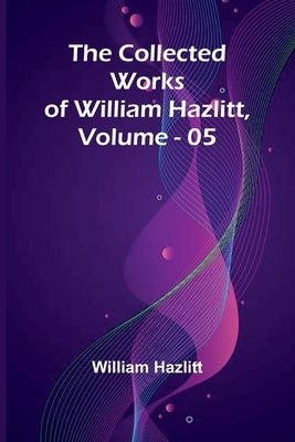 The Collected Works Of William Hazlitt, Vol. 05 by Hazlitt, William