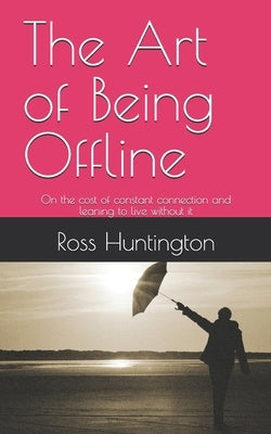 The Art of Being Offline: On the cost of constant connection and leaning to live without it by Huntington, Ross